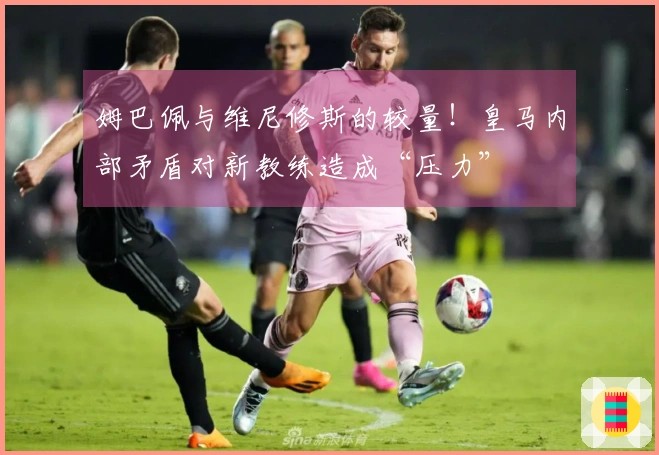 姆巴佩与维尼修斯的较量！皇马内部矛盾对新教练造成“压力”